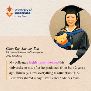 My colleague highly recommended this university to me, after he graduated from here 2 years ago. Honestly, I love everything at Sunderland HK. The lecturers gave us much useful career advice!' 

- Chan Yuet Sheung Eva, BA (Hons) Business and Management 2022 Graduate