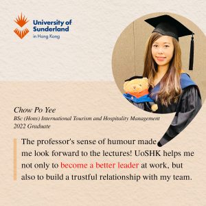 The professor's sense of humour made me look forward to the lectures! UoSHK helps me not only to become a better leader at work, but also to build a trustful relationship with my team."" — Chow Po Yee, 2022 BSc (Hons) International Tourism and Hospitality Management