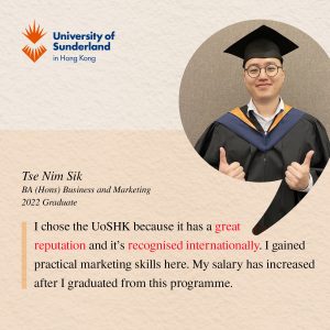 I chose the UoSHK because it has a great reputation and it’s recognised internationally. I gained practical marketing skills here. My salary has increased after I graduated from this programme.' ​Tse Nim Sik BA (Hons) Business and Marketing, 2022 Graduate