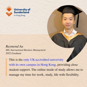 This is the only UK-accredited university with its own campus in Hong Kong, providing close student support. The online mode of study allows me to manage my time for work, study, life with flexibility.' Raymond Au, MSc International Business Management 2022 Graduate